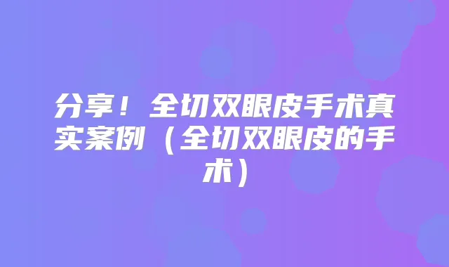 分享!全切双眼皮手术真实案例(全切双眼皮的手术)