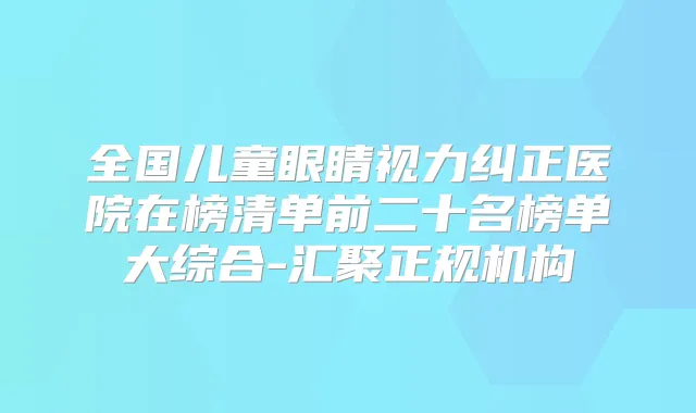 全国儿童眼睛视力纠正医院在榜清单前二十名榜单大综合-汇聚正规机构