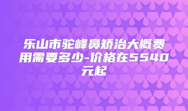 乐山市驼峰鼻矫治大概费用需要多少-价格在5540元起