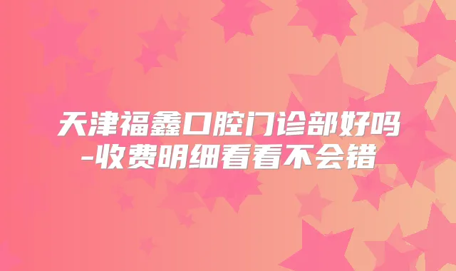 天津福鑫口腔门诊部好吗-收费明细看看不会错