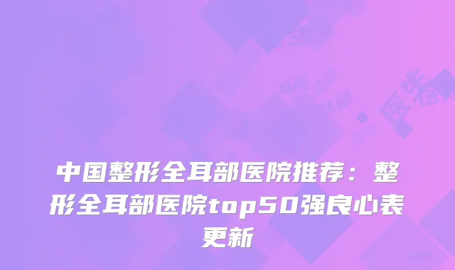 中国整形全耳部医院推荐：整形全耳部医院top50强良心表更新