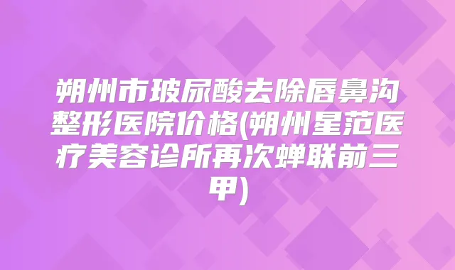 朔州市玻尿酸去除唇鼻沟整形医院价格(朔州星范医疗美容诊所再次蝉联前三甲)