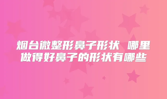 烟台微整形鼻子形状 哪里做得好鼻子的形状有哪些