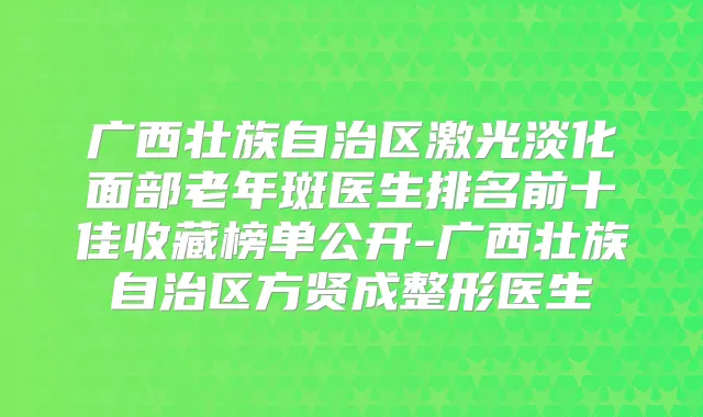 广西壮族自治区激光淡化面部老年斑医生排名前十佳收藏榜单公开-广西壮族自治区方贤成整形医生