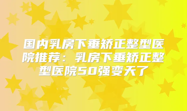 国内乳房下垂矫正整型医院推荐:乳房下垂矫正整型医院50强变天了