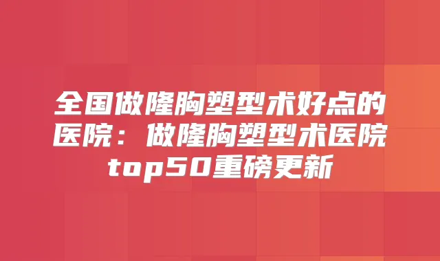 全国做隆胸塑型术好点的医院:做隆胸塑型术医院top50重磅更新