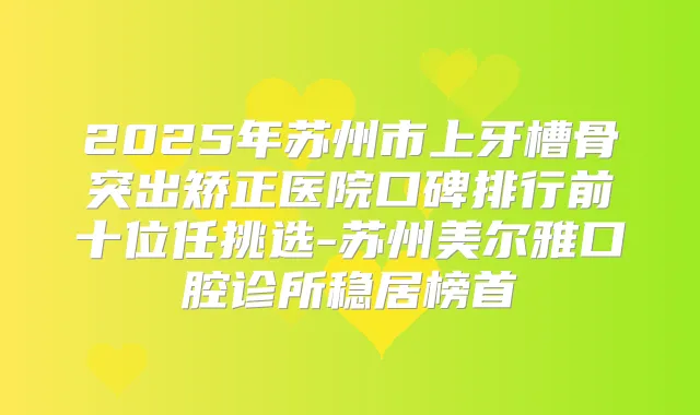 2025年苏州市上牙槽骨突出矫正医院口碑排行前十位任挑选-苏州美尔雅口腔诊所稳居榜首