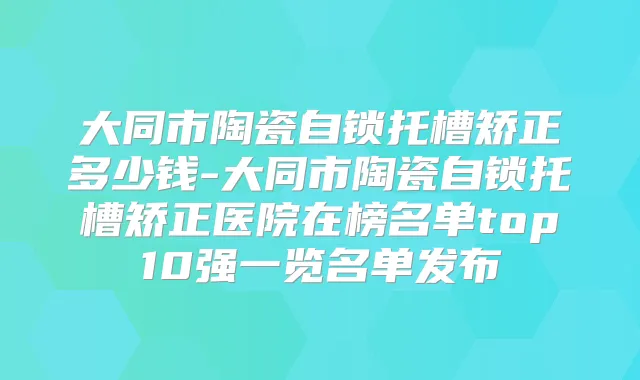 大同市陶瓷自锁托槽矫正多少钱-大同市陶瓷自锁托槽矫正医院在榜名单top10强一览名单发布