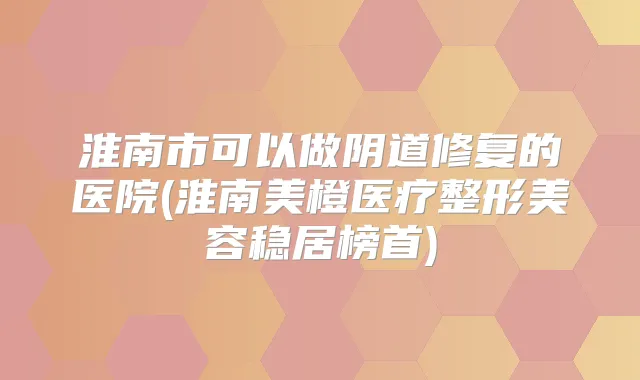 淮南市可以做阴道修复的医院(淮南美橙医疗整形美容稳居榜首)