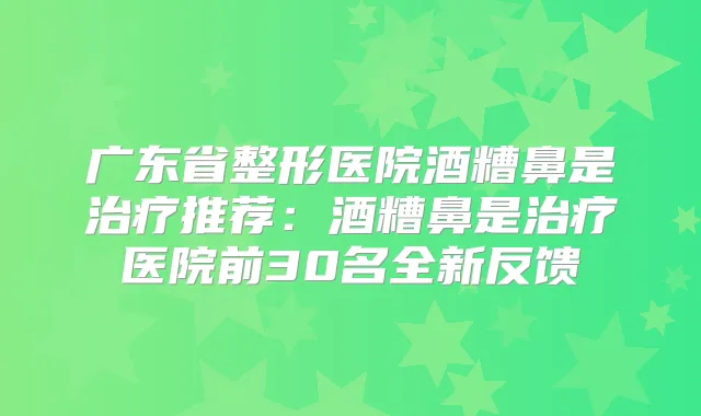 广东省整形医院酒糟鼻是推荐:酒糟鼻是医院前30名全新反馈
