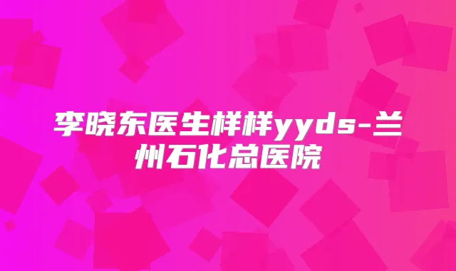 李晓东医生样样yyds-兰州石化总医院
