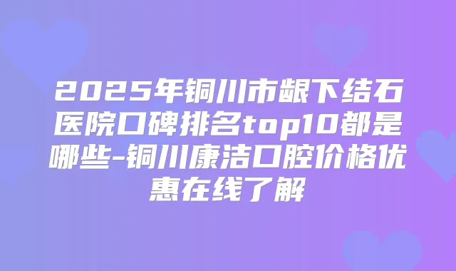 2025年铜川市龈下结石医院口碑排名top10都是哪些-铜川康洁口腔价格优惠在线了解