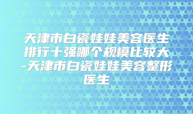 天津市白瓷娃娃美容医生排行十强哪个规模比较大-天津市白瓷娃娃美容整形医生
