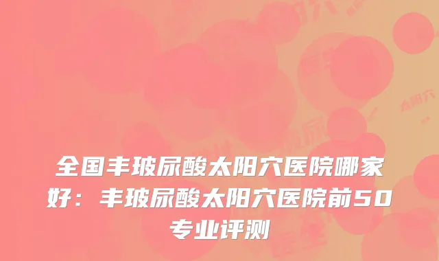 全国丰玻尿酸太阳穴医院哪家好:丰玻尿酸太阳穴医院前50专业评测