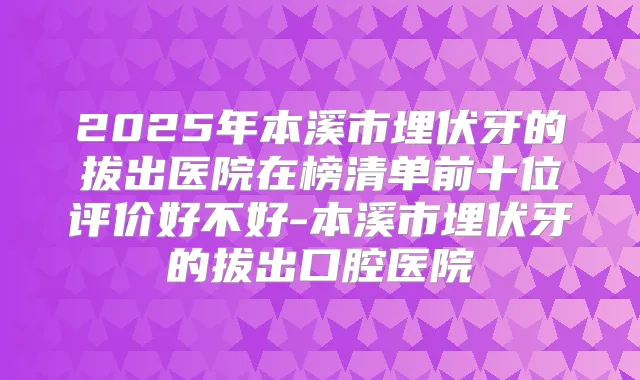 2025年本溪市埋伏牙的拔出医院在榜清单前十位评价好不好-本溪市埋伏牙的拔出口腔医院