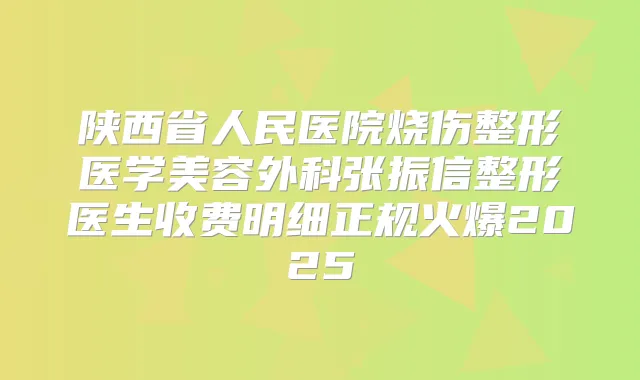 陕西省人民医院烧伤整形医学美容外科张振信整形医生收费明细正规火爆2025