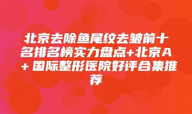 北京去除鱼尾纹去皱前十名排名榜实力盘点+北京A+国际整形医院好评合集推荐