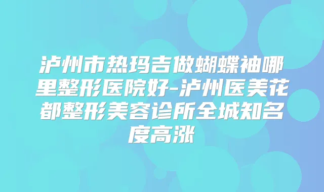 泸州市热玛吉做蝴蝶袖哪里整形医院好-泸州医美花都整形美容诊所全城知名度高涨