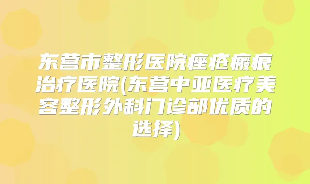 东营市整形医院痤疮瘢痕医院(东营中亚医疗美容整形外科门诊部优质的选择)