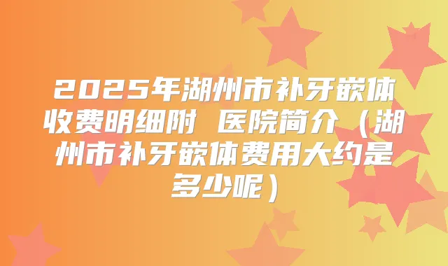 2025年湖州市补牙嵌体收费明细附 医院简介(湖州市补牙嵌体费用大约是多少呢)