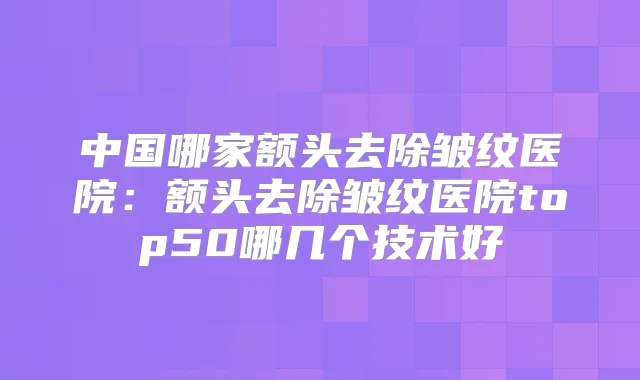 中国哪家额头去除皱纹医院:额头去除皱纹医院top50哪几个技术好