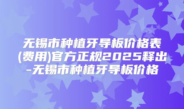 无锡市种植牙导板价格表(费用)官方正规2025释出-无锡市种植牙导板价格