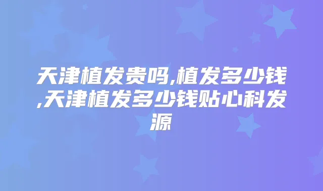 天津植发贵吗,植发多少钱,天津植发多少钱贴心科发源
