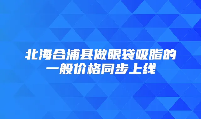 北海合浦县做眼袋吸脂的一般价格同步上线