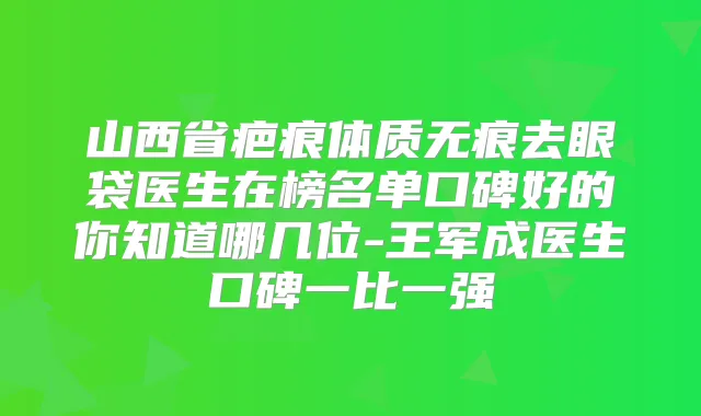 山西省疤痕体质无痕去眼袋医生在榜名单口碑好的你知道哪几位-王军成医生口碑一比一强