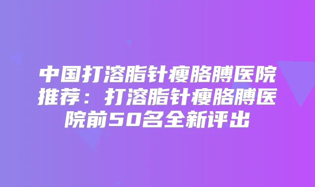中国打溶脂针瘦胳膊医院推荐:打溶脂针瘦胳膊医院前50名全新评出
