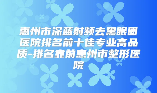 惠州市深蓝射频去黑眼圈医院排名前十佳专业高品质-排名靠前惠州市整形医院