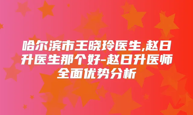 哈尔滨市王晓玲医生,赵日升医生那个好-赵日升医师全面优势分析