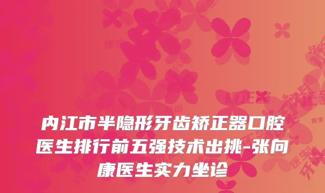 内江市半隐形牙齿矫正器口腔医生排行前五强技术出挑-张向康医生实力坐诊