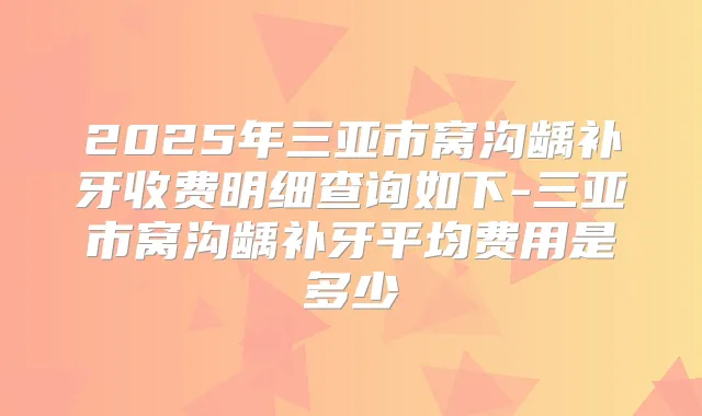 2025年三亚市窝沟龋补牙收费明细查询如下-三亚市窝沟龋补牙平均费用是多少