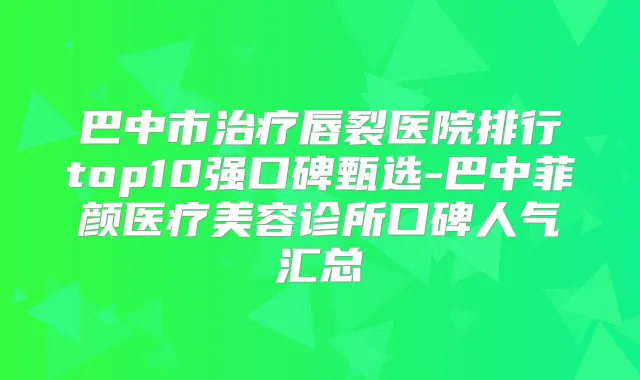 巴中市唇裂医院排行top10强口碑甄选-巴中菲颜医疗美容诊所口碑人气汇总