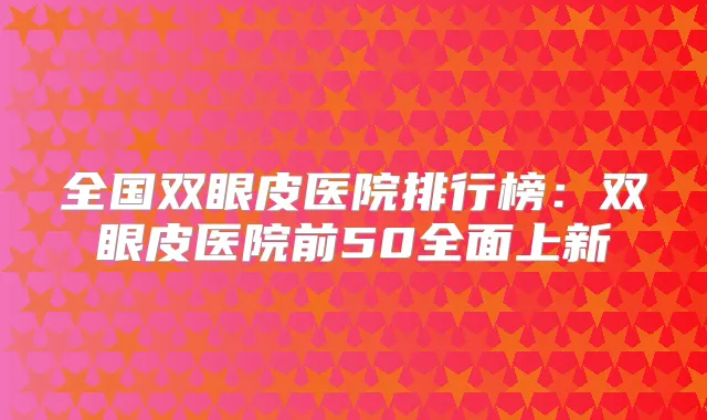 全国双眼皮医院排行榜:双眼皮医院前50全面上新