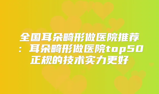 全国耳朵畸形做医院推荐:耳朵畸形做医院top50正规的技术实力更好