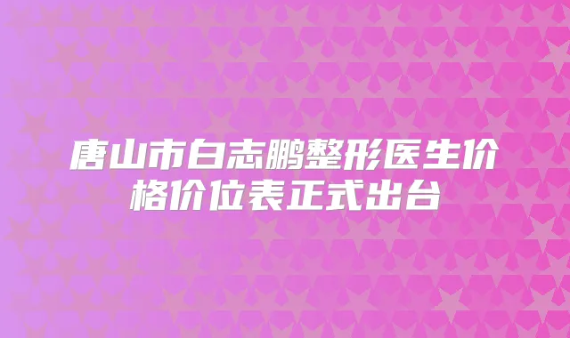 唐山市白志鹏整形医生价格价位表正式出台