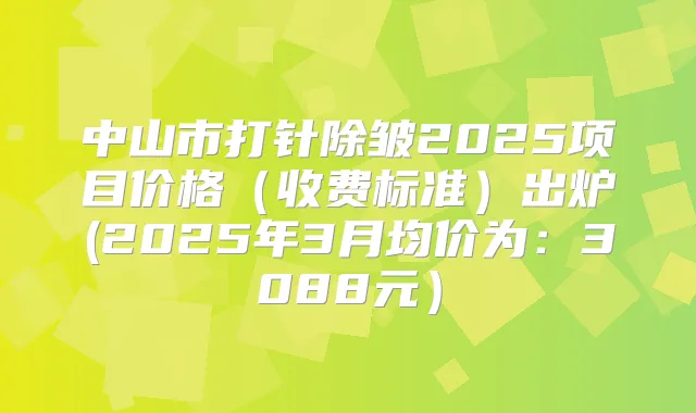 中山市打针除皱2025项目价格（收费标准）出炉(2025年3月均价为：3088元）