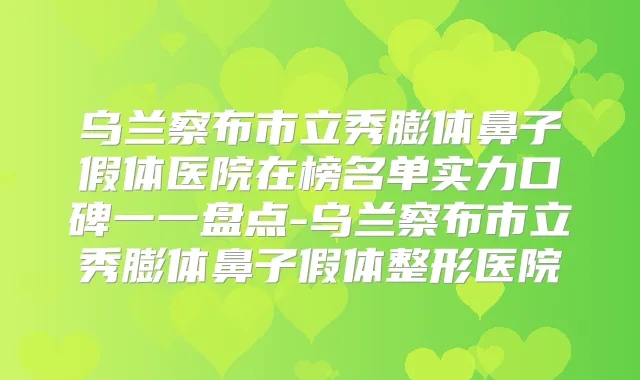 乌兰察布市立秀膨体鼻子假体医院在榜名单实力口碑一一盘点-乌兰察布市立秀膨体鼻子假体整形医院