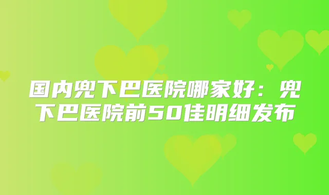国内兜下巴医院哪家好:兜下巴医院前50佳明细发布