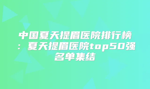 中国夏天提眉医院排行榜：夏天提眉医院top50强名单集结