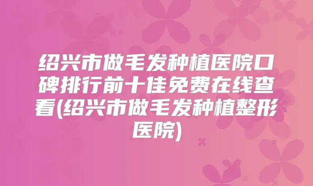 绍兴市做毛发种植医院口碑排行前十佳免费在线查看(绍兴市做毛发种植整形医院)