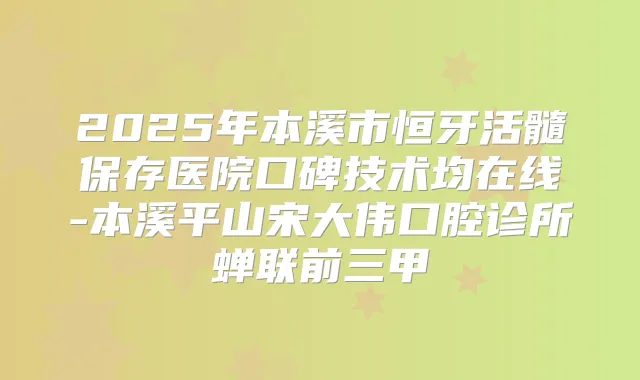 2025年本溪市恒牙活髓保存医院口碑技术均在线-本溪平山宋大伟口腔诊所蝉联前三甲
