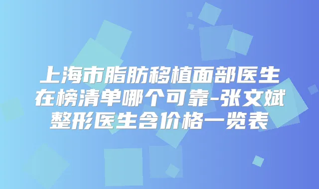 上海市脂肪移植面部医生在榜清单哪个可靠-张文斌整形医生含价格一览表
