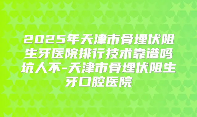 2025年天津市骨埋伏阻生牙医院排行技术靠谱吗坑人不-天津市骨埋伏阻生牙口腔医院