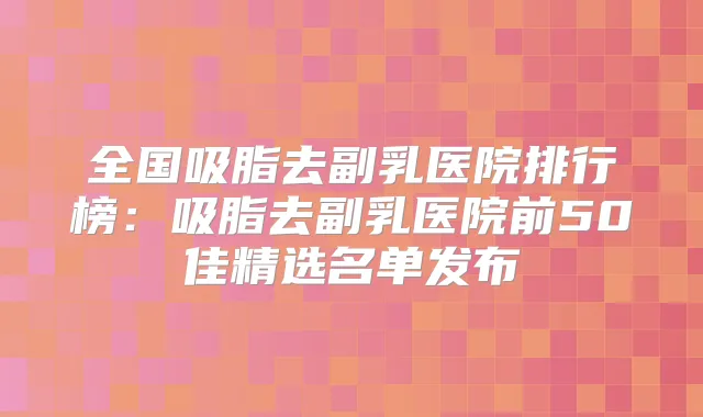 全国吸脂去副乳医院排行榜:吸脂去副乳医院前50佳精选名单发布