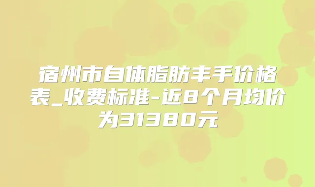 宿州市自体脂肪丰手价格表_收费标准-近8个月均价为31380元