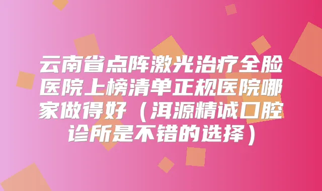 云南省点阵激光全脸医院上榜清单正规医院哪家做得好(洱源精诚囗腔诊所是不错的选择)