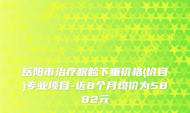 岳阳市眼睑下垂价格(价目)专业项目-近8个月均价为5882元